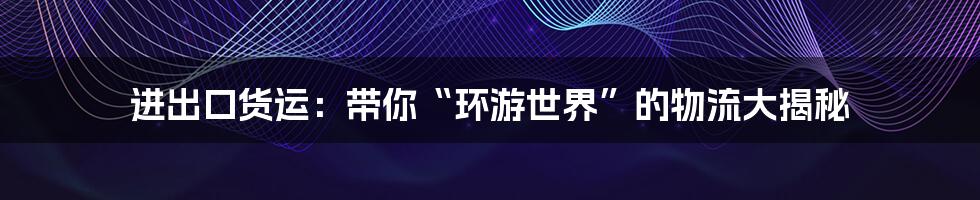 进出口货运：带你“环游世界”的物流大揭秘