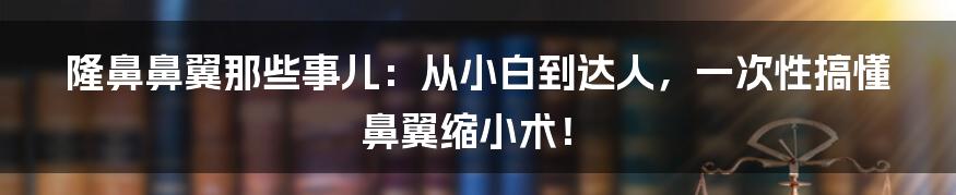 隆鼻鼻翼那些事儿:从小白到达人,一次性搞懂鼻翼缩小术!