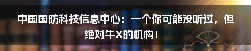 中国国防科技信息中心:一个你可能没听过,但绝对牛X的机构!