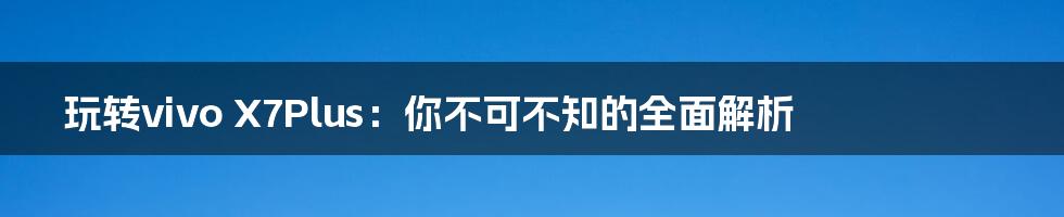 玩转vivo X7Plus：你不可不知的全面解析