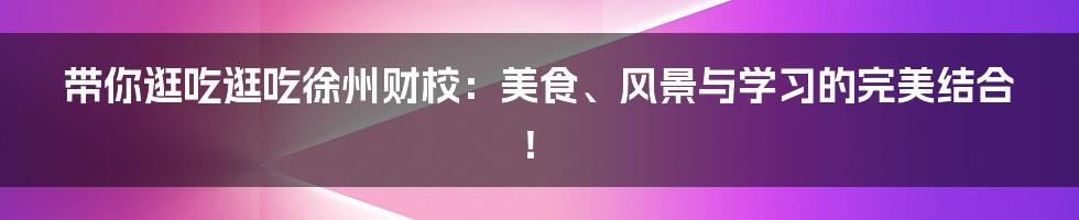 带你逛吃逛吃徐州财校:美食、风景与学习的完美结合!