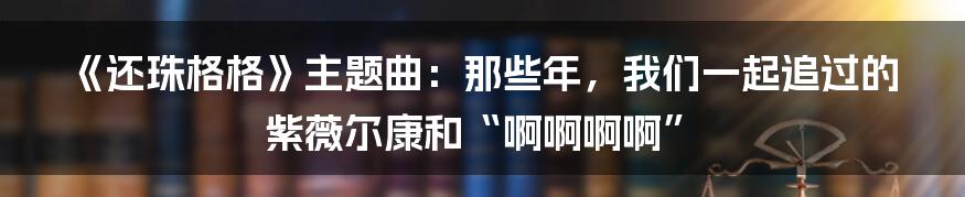 《还珠格格》主题曲：那些年，我们一起追过的紫薇尔康和“啊啊啊啊”