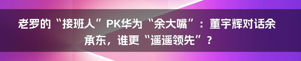 老罗的“接班人”PK华为“余大嘴”:董宇辉对话余承东,谁更“遥遥领先”?