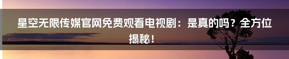 星空无限传媒官网免费观看电视剧：是真的吗？全方位揭秘！