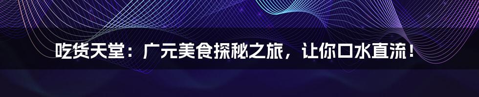 吃货天堂:广元美食探秘之旅,让你口水直流!