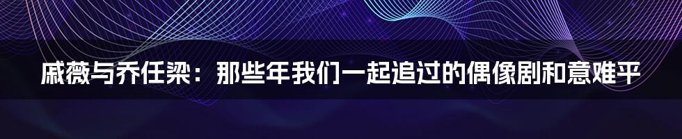 戚薇与乔任梁:那些年我们一起追过的偶像剧和意难平