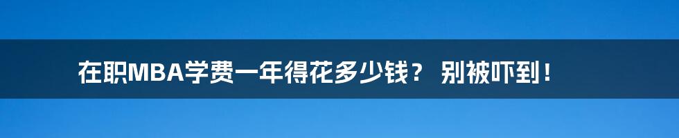 在职MBA学费一年得花多少钱？ 别被吓到！