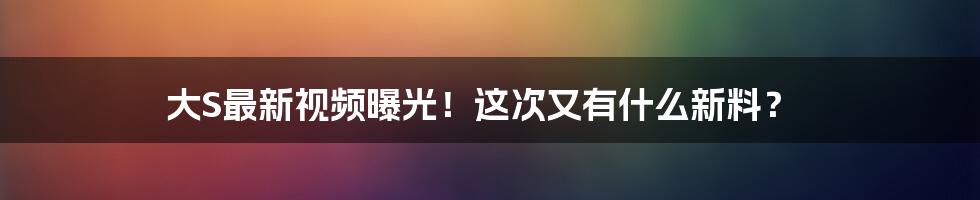 大S最新视频曝光！这次又有什么新料？