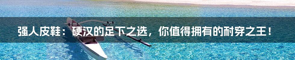 强人皮鞋:硬汉的足下之选,你值得拥有的耐穿之王!