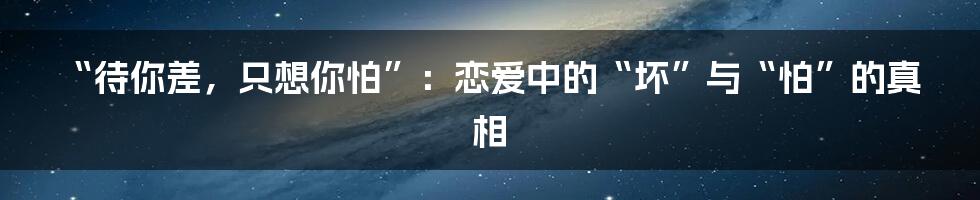 “待你差，只想你怕”：恋爱中的“坏”与“怕”的真相