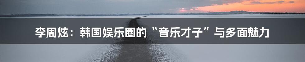 李周炫:韩国娱乐圈的“音乐才子”与多面魅力