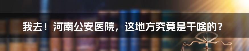 我去!河南公安医院,这地方究竟是干啥的?