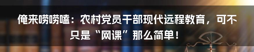俺来唠唠嗑:农村党员干部现代远程教育,可不只是“网课”那么简单!