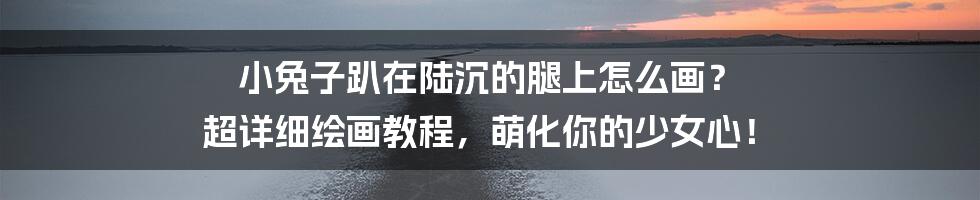 小兔子趴在陆沉的腿上怎么画? 超详细绘画教程,萌化你的少女心!