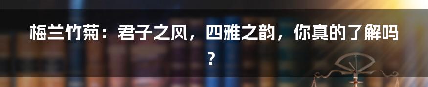 梅兰竹菊:君子之风,四雅之韵,你真的了解吗?