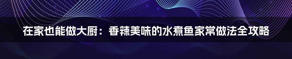 在家也能做大厨:香辣美味的水煮鱼家常做法全攻略