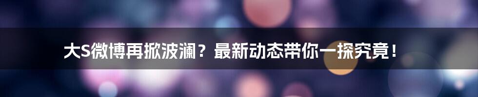 大S微博再掀波澜?最新动态带你一探究竟!