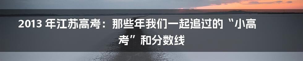 2013 年江苏高考:那些年我们一起追过的“小高考”和分数线