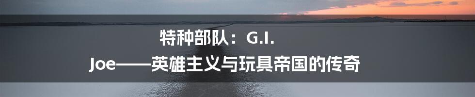 特种部队:G.I. Joe——英雄主义与玩具帝国的传奇