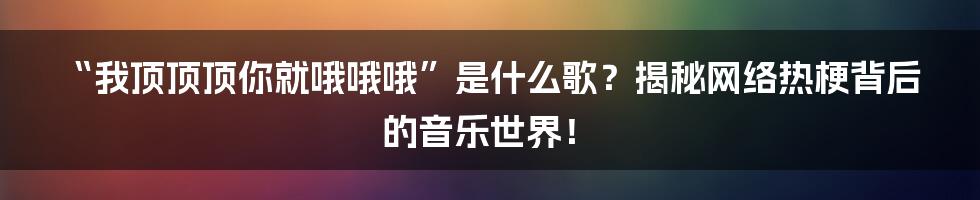 “我顶顶顶你就哦哦哦”是什么歌?揭秘网络热梗背后的音乐世界!