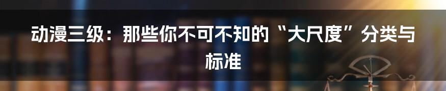 动漫三级:那些你不可不知的“大尺度”分类与标准
