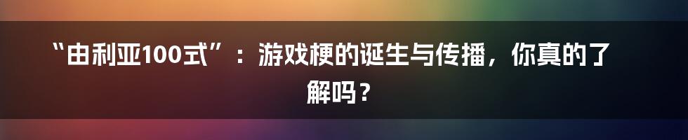 “由利亚100式”:游戏梗的诞生与传播,你真的了解吗?
