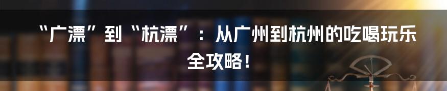 “广漂”到“杭漂”：从广州到杭州的吃喝玩乐全攻略！