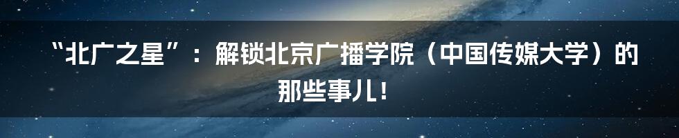 “北广之星”:解锁北京广播学院(中国传媒大学)的那些事儿!