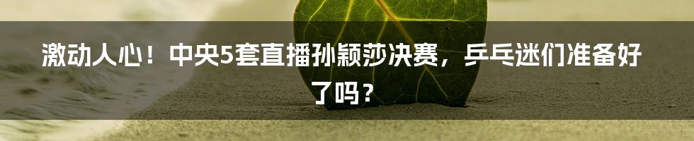 激动人心!中央5套直播孙颖莎决赛,乒乓迷们准备好了吗?