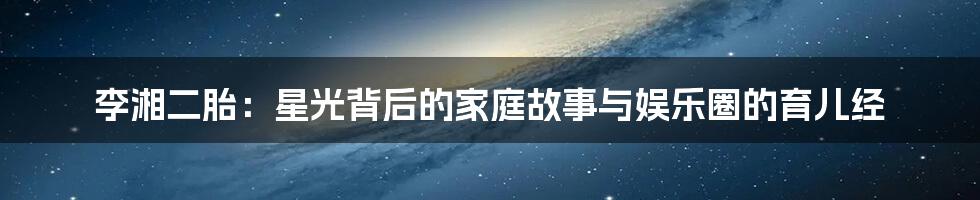 李湘二胎：星光背后的家庭故事与娱乐圈的育儿经