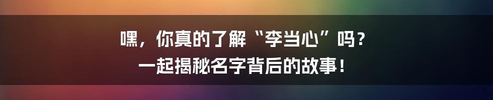 嘿,你真的了解“李当心”吗? 一起揭秘名字背后的故事!