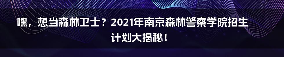 嘿,想当森林卫士?2021年南京森林警察学院招生计划大揭秘!