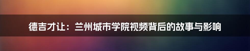 德吉才让:兰州城市学院视频背后的故事与影响