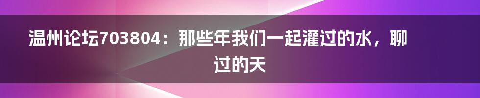 温州论坛703804：那些年我们一起灌过的水，聊过的天