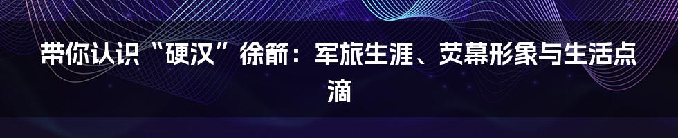 带你认识“硬汉”徐箭：军旅生涯、荧幕形象与生活点滴