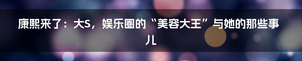 康熙来了:大S,娱乐圈的“美容大王”与她的那些事儿