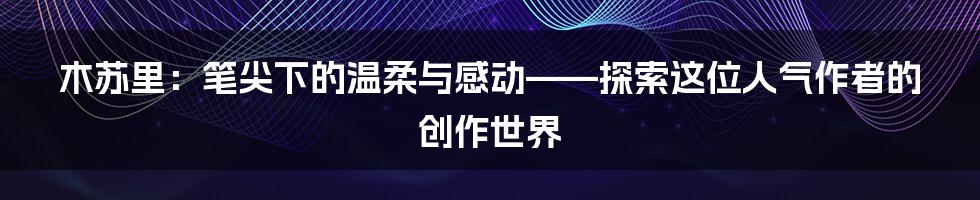 木苏里：笔尖下的温柔与感动——探索这位人气作者的创作世界