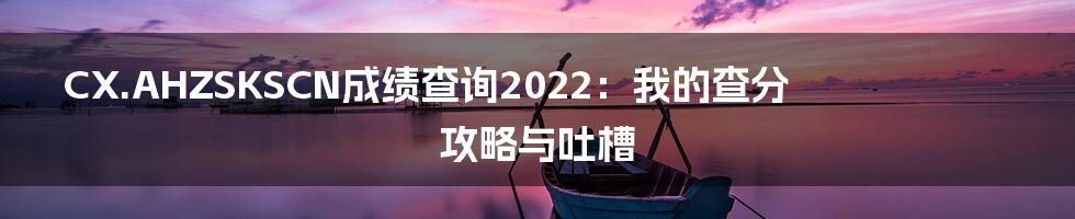 CX.AHZSKSCN成绩查询2022:我的查分攻略与吐槽