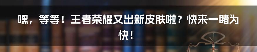 嘿,等等!王者荣耀又出新皮肤啦?快来一睹为快!