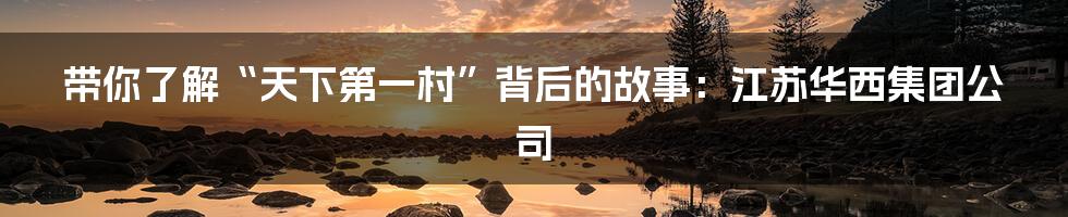 带你了解“天下第一村”背后的故事:江苏华西集团公司