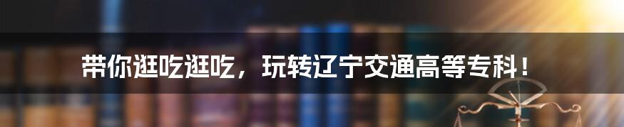带你逛吃逛吃,玩转辽宁交通高等专科!