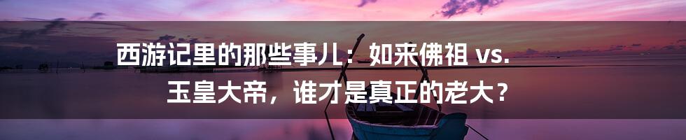 西游记里的那些事儿:如来佛祖 vs. 玉皇大帝,谁才是真正的老大?