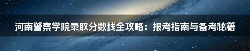 河南警察学院录取分数线全攻略：报考指南与备考秘籍