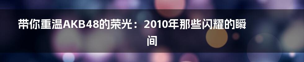 带你重温AKB48的荣光:2010年那些闪耀的瞬间