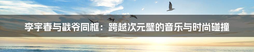 李宇春与戳爷同框:跨越次元壁的音乐与时尚碰撞