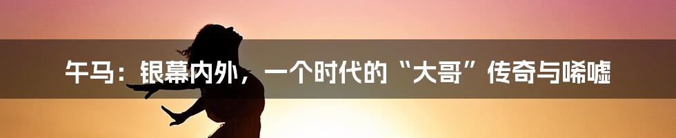 午马:银幕内外,一个时代的“大哥”传奇与唏嘘