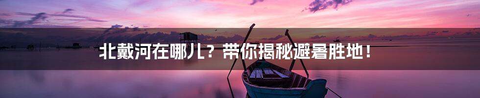 北戴河在哪儿？带你揭秘避暑胜地！