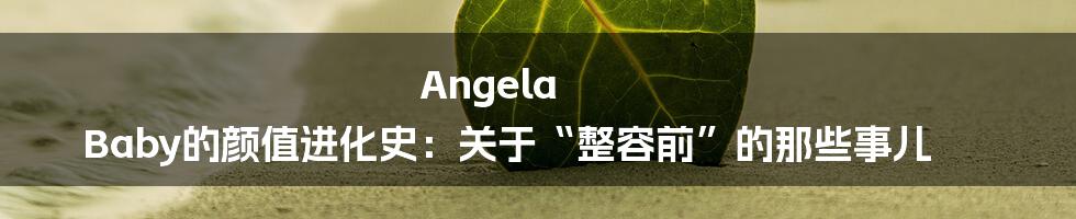 Angela Baby的颜值进化史:关于“整容前”的那些事儿