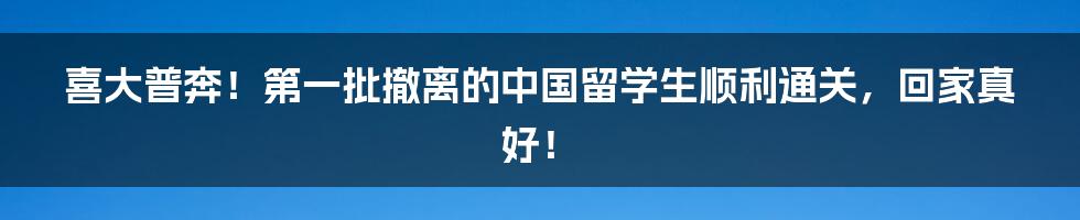 喜大普奔！第一批撤离的中国留学生顺利通关，回家真好！