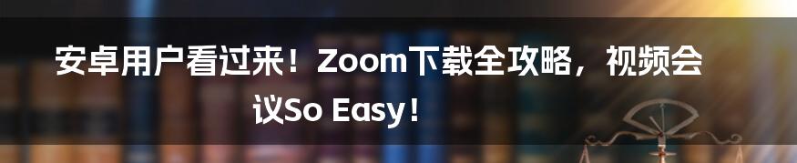 安卓用户看过来！Zoom下载全攻略，视频会议So Easy！